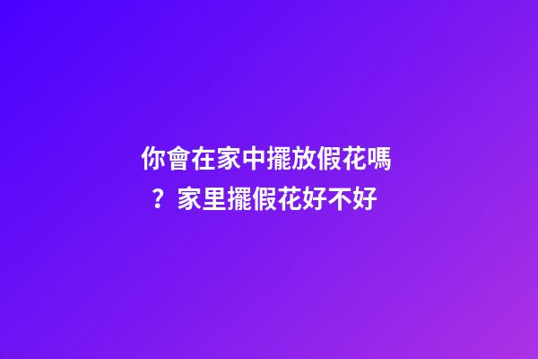 你會在家中擺放假花嗎？家里擺假花好不好